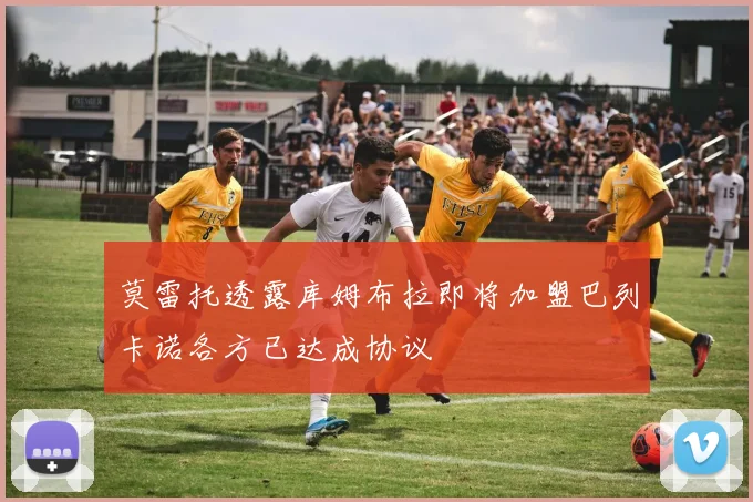莫雷托透露库姆布拉即将加盟巴列卡诺各方已达成协议