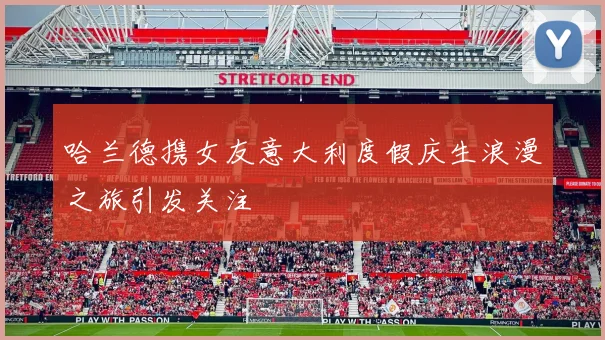 哈兰德携女友意大利度假庆生浪漫之旅引发关注