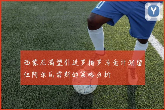西蒙尼渴望引进罗梅罗马竞计划留住阿尔瓦雷斯的策略分析