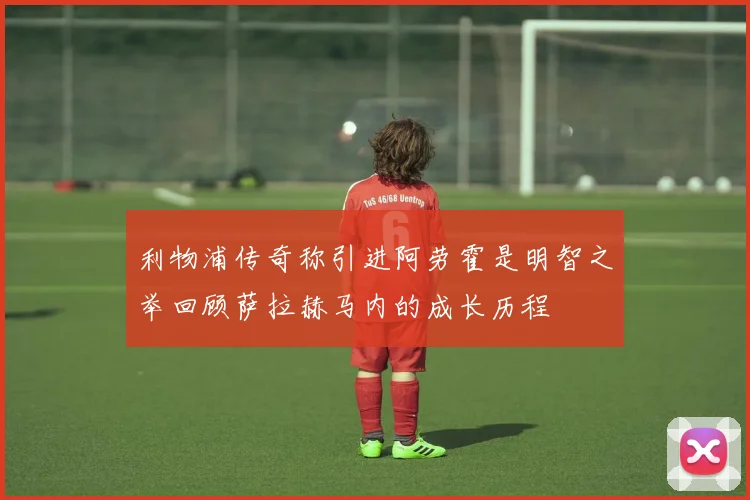 利物浦传奇称引进阿劳霍是明智之举回顾萨拉赫马内的成长历程