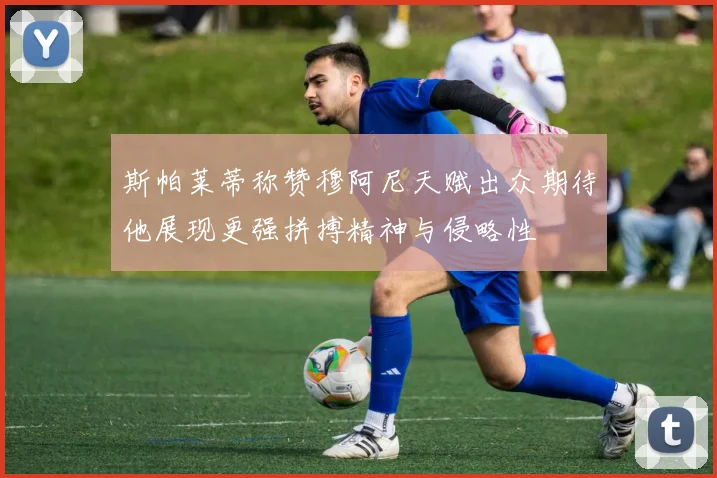 斯帕莱蒂称赞穆阿尼天赋出众期待他展现更强拼搏精神与侵略性