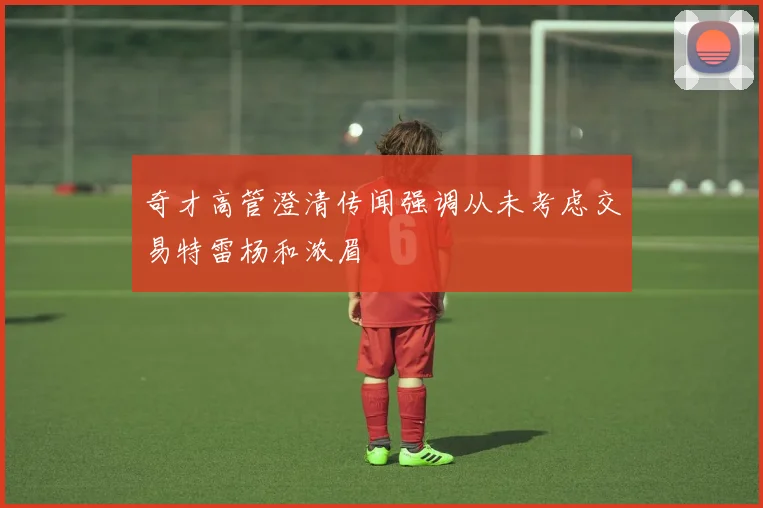 奇才高管澄清传闻强调从未考虑交易特雷杨和浓眉