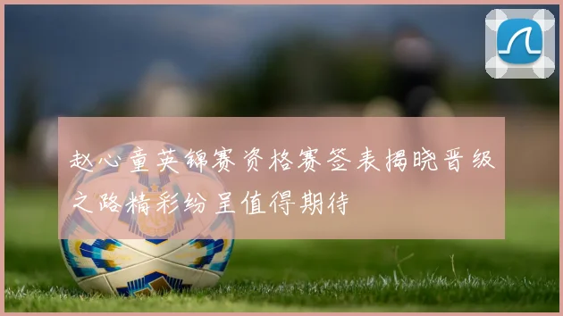 赵心童英锦赛资格赛签表揭晓晋级之路精彩纷呈值得期待