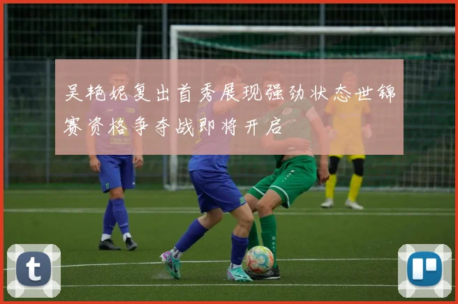 吴艳妮复出首秀展现强劲状态世锦赛资格争夺战即将开启