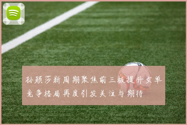 孙颖莎新周期聚焦前三板提升女单竞争格局再度引发关注与期待