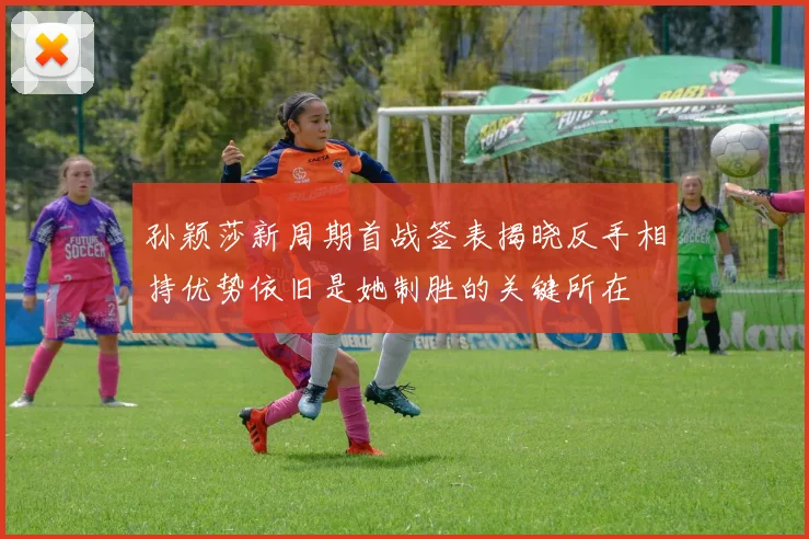孙颖莎新周期首战签表揭晓反手相持优势依旧是她制胜的关键所在