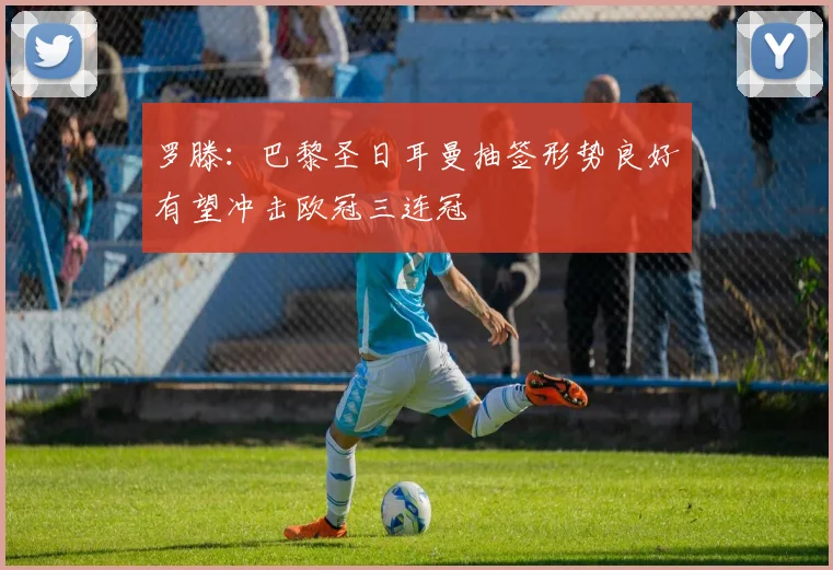 罗滕：巴黎圣日耳曼抽签形势良好有望冲击欧冠三连冠
